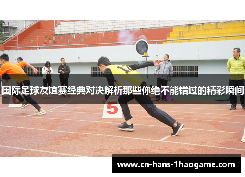 国际足球友谊赛经典对决解析那些你绝不能错过的精彩瞬间