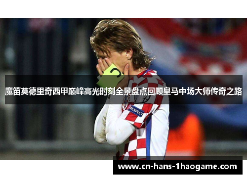 魔笛莫德里奇西甲巅峰高光时刻全景盘点回顾皇马中场大师传奇之路