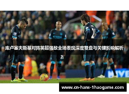 库卢塞夫斯基对阵英超强敌全场表现深度复盘与关键影响解析 库卢塞夫斯基对阵英超强敌全场表现深度复盘与关键影响解析