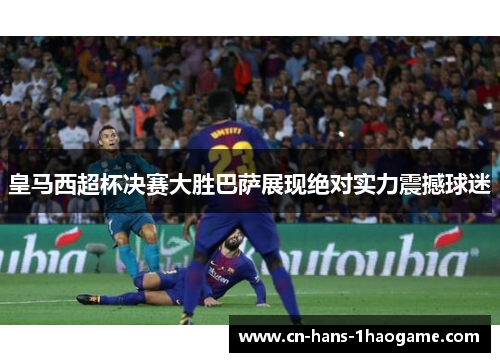 皇马西超杯决赛大胜巴萨展现绝对实力震撼球迷 皇马西超杯决赛大胜巴萨展现绝对实力震撼球迷