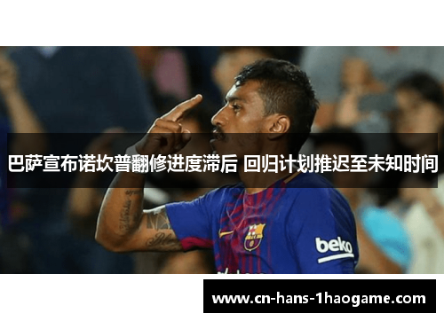 巴萨宣布诺坎普翻修进度滞后 回归计划推迟至未知时间