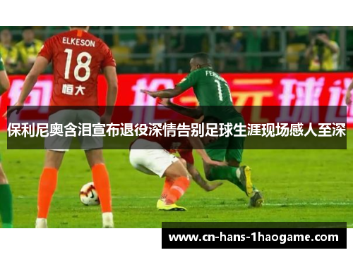 保利尼奥含泪宣布退役深情告别足球生涯现场感人至深 保利尼奥含泪宣布退役深情告别足球生涯现场感人至深
